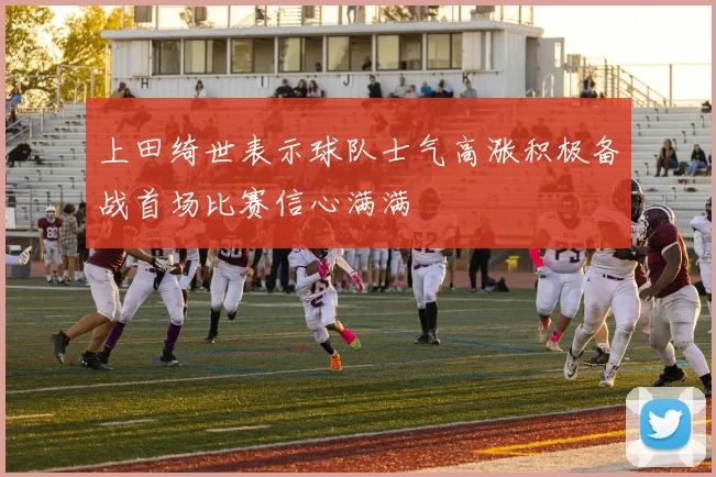 上田绮世表示球队士气高涨积极备战首场比赛信心满满