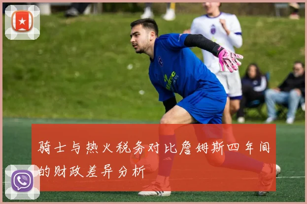 骑士与热火税务对比詹姆斯四年间的财政差异分析