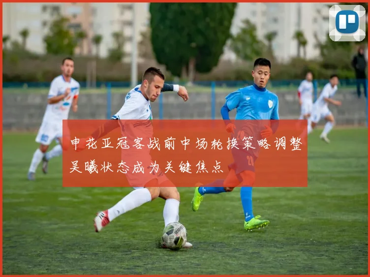 申花亚冠客战前中场轮换策略调整吴曦状态成为关键焦点