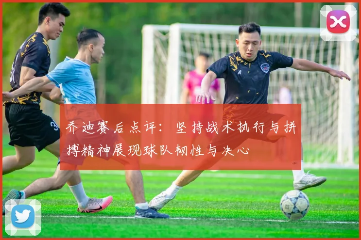 乔迪赛后点评：坚持战术执行与拼搏精神展现球队韧性与决心