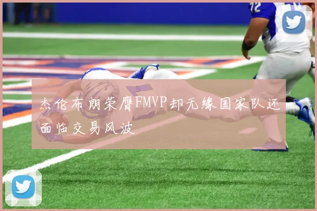 杰伦布朗荣膺FMVP却无缘国家队还面临交易风波