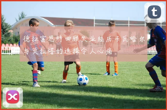 德拉富恩特回顾失业经历卡瓦哈尔与莫拉塔的选择令人心痛