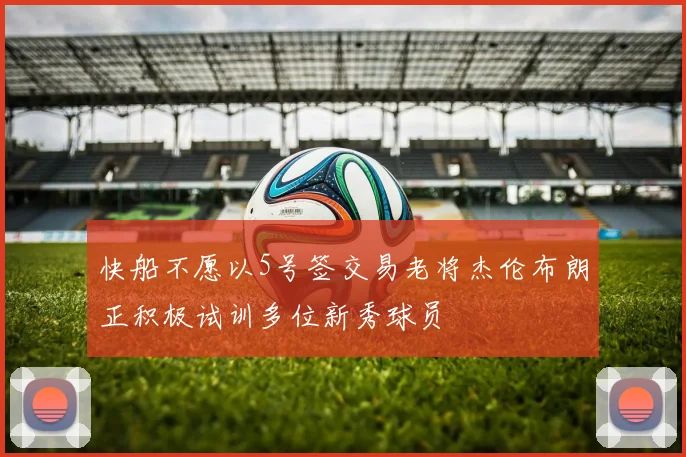 快船不愿以5号签交易老将杰伦布朗正积极试训多位新秀球员