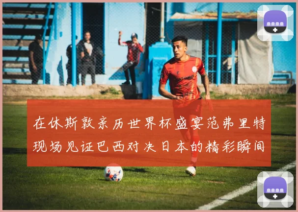 在休斯敦亲历世界杯盛宴范弗里特现场见证巴西对决日本的精彩瞬间