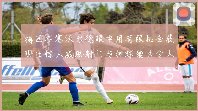 梅西在赛沃尔德眼中用有限机会展现出惊人威胁射门与控球能力令人赞叹