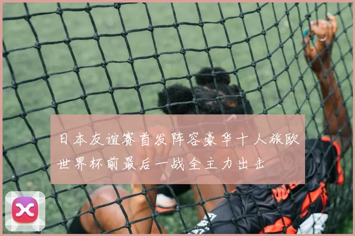 日本友谊赛首发阵容豪华十人旅欧世界杯前最后一战全主力出击