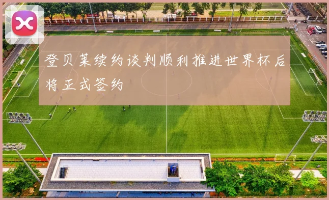 登贝莱续约谈判顺利推进世界杯后将正式签约