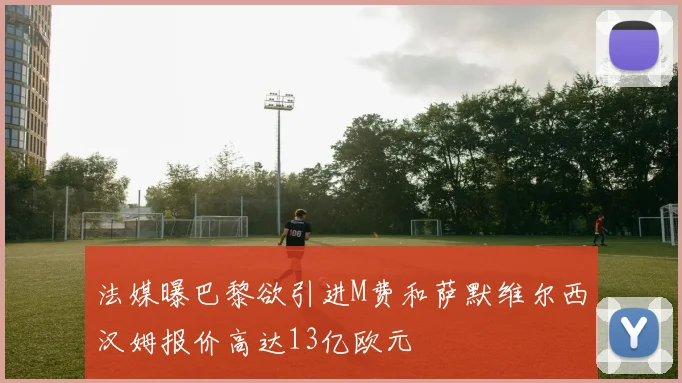 法媒曝巴黎欲引进M费和萨默维尔西汉姆报价高达13亿欧元
