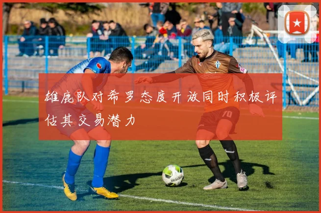 雄鹿队对希罗态度开放同时积极评估其交易潜力