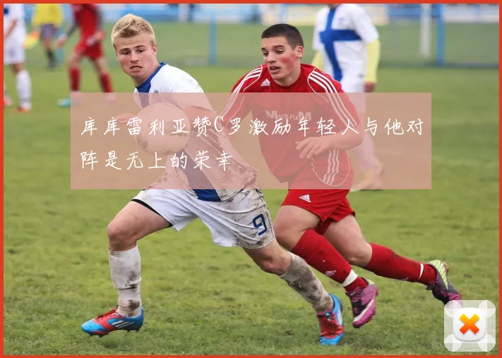库库雷利亚赞C罗激励年轻人与他对阵是无上的荣幸