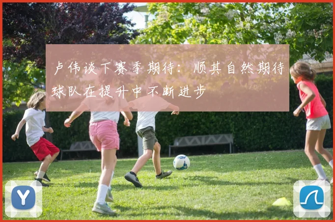 卢伟谈下赛季期待：顺其自然期待球队在提升中不断进步