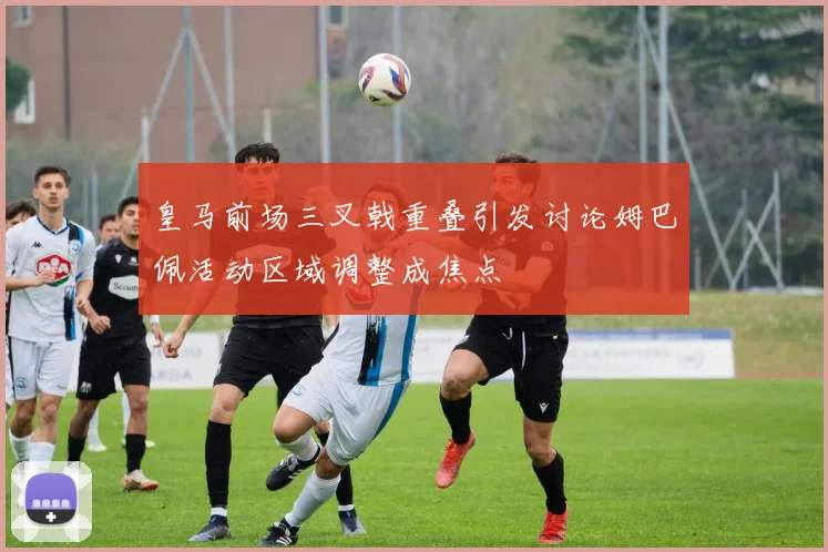 皇马前场三叉戟重叠引发讨论姆巴佩活动区域调整成焦点