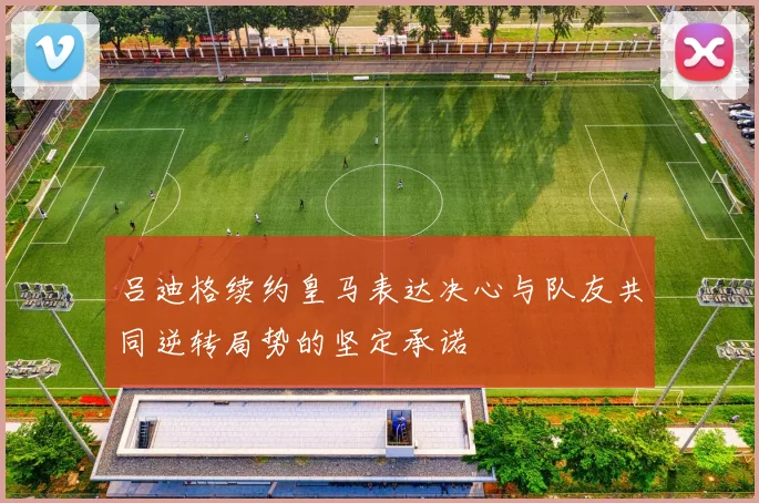 吕迪格续约皇马表达决心与队友共同逆转局势的坚定承诺