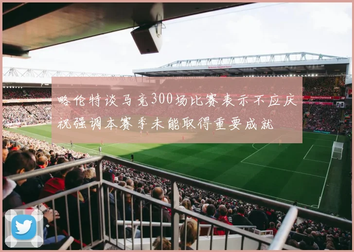 略伦特谈马竞300场比赛表示不应庆祝强调本赛季未能取得重要成就