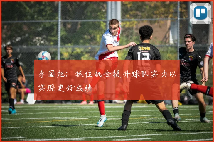 李国旭：抓住机会提升球队实力以实现更好成绩