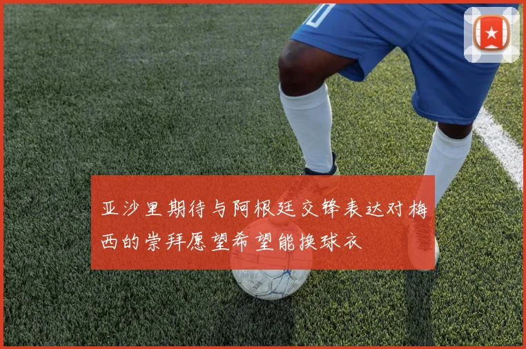 亚沙里期待与阿根廷交锋表达对梅西的崇拜愿望希望能换球衣