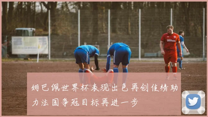 姆巴佩世界杯表现出色再创佳绩助力法国争冠目标再进一步