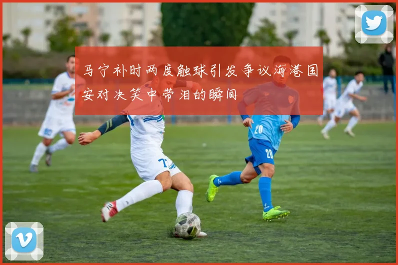 马宁补时两度触球引发争议海港国安对决笑中带泪的瞬间