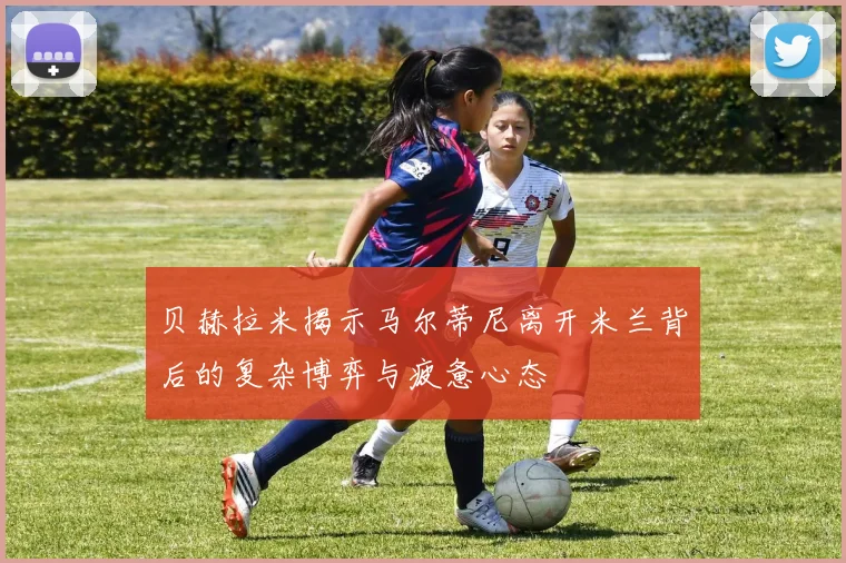 贝赫拉米揭示马尔蒂尼离开米兰背后的复杂博弈与疲惫心态