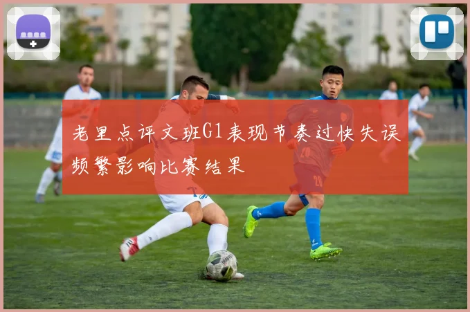 老里点评文班G1表现节奏过快失误频繁影响比赛结果
