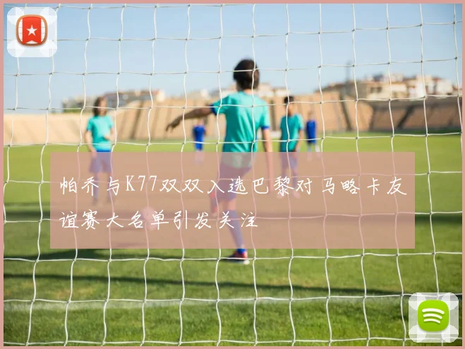 帕乔与K77双双入选巴黎对马略卡友谊赛大名单引发关注