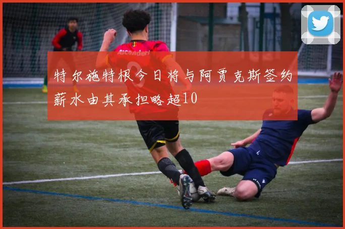 特尔施特根今日将与阿贾克斯签约薪水由其承担略超10