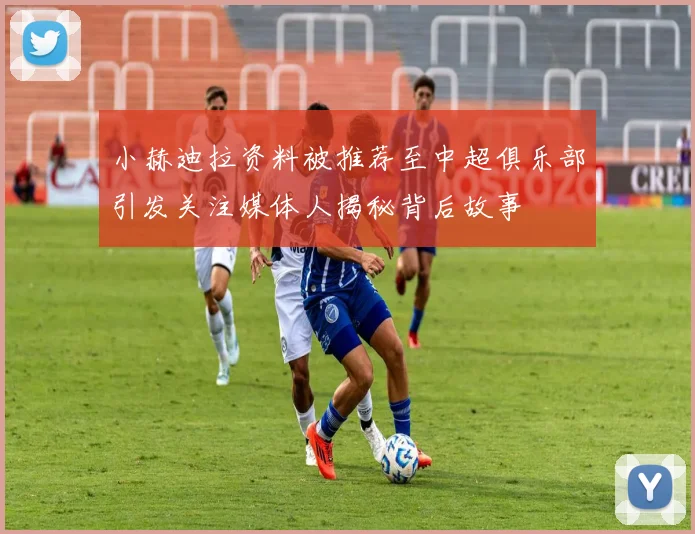 小赫迪拉资料被推荐至中超俱乐部引发关注媒体人揭秘背后故事