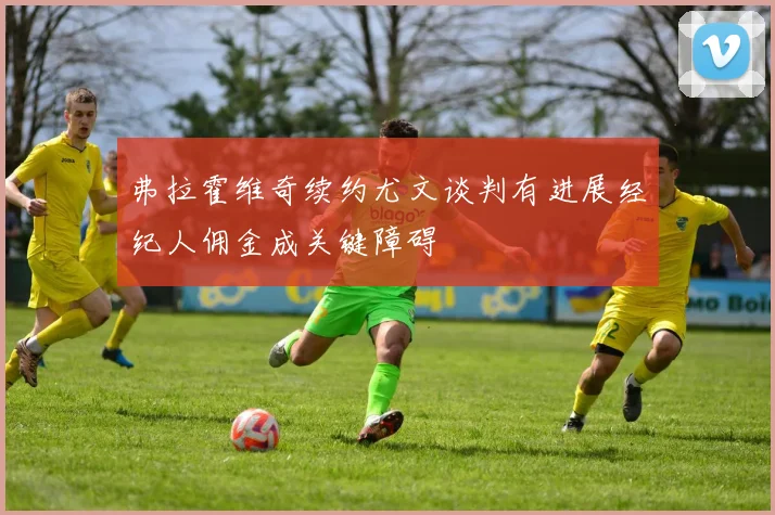 弗拉霍维奇续约尤文谈判有进展经纪人佣金成关键障碍