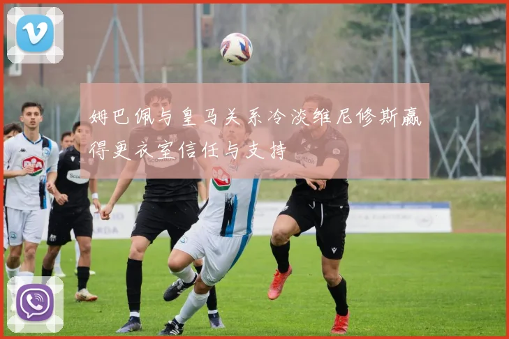 姆巴佩与皇马关系冷淡维尼修斯赢得更衣室信任与支持