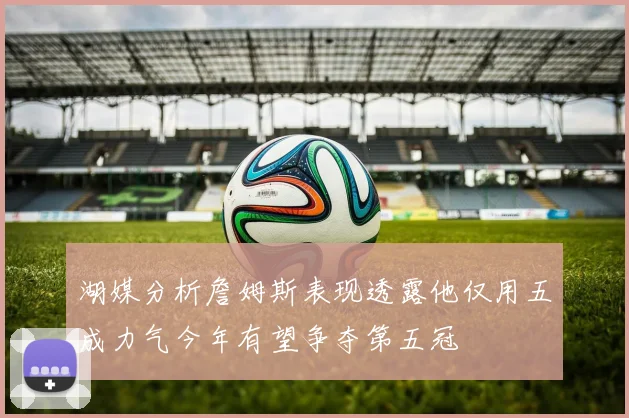 湖媒分析詹姆斯表现透露他仅用五成力气今年有望争夺第五冠