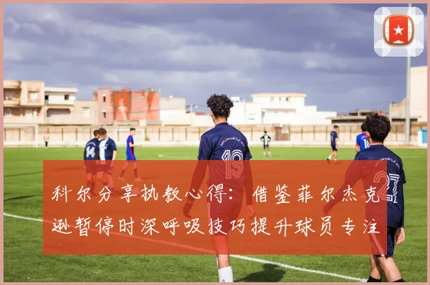科尔分享执教心得：借鉴菲尔杰克逊暂停时深呼吸技巧提升球员专注力